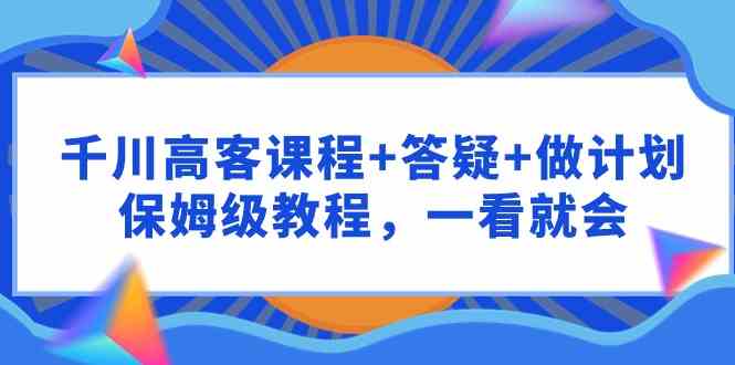（9664期）千川 高客课程+答疑+做计划，保姆级教程，一看就会-喃哩哩