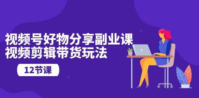 视频号好物分享副业课，视频剪辑带货玩法（12节课）-喃哩哩