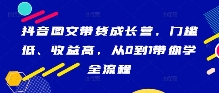 抖音图文带货成长营，门槛低、收益高，从0到1带你学全流程-喃哩哩