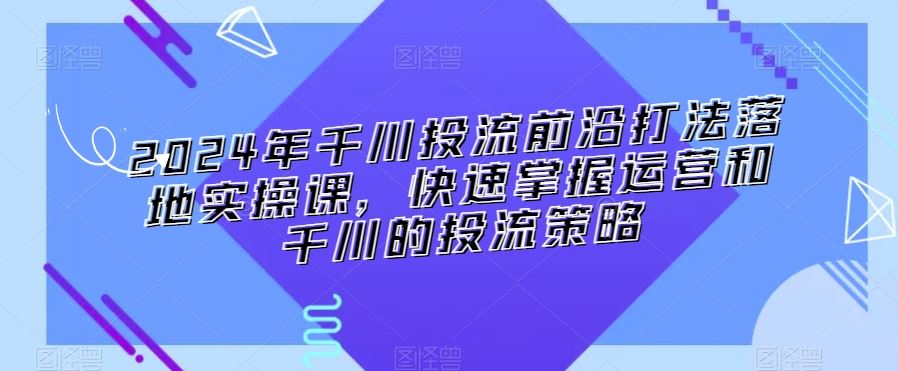 2024年千川投流前沿打法落地实操课，快速掌握运营和千川的投流策略-喃哩哩