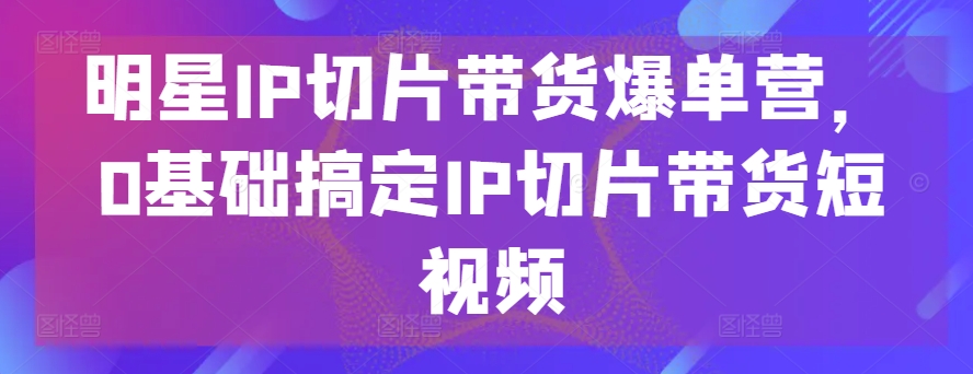 明星IP切片带货爆单营，0基础搞定IP切片带货短视频-喃哩哩