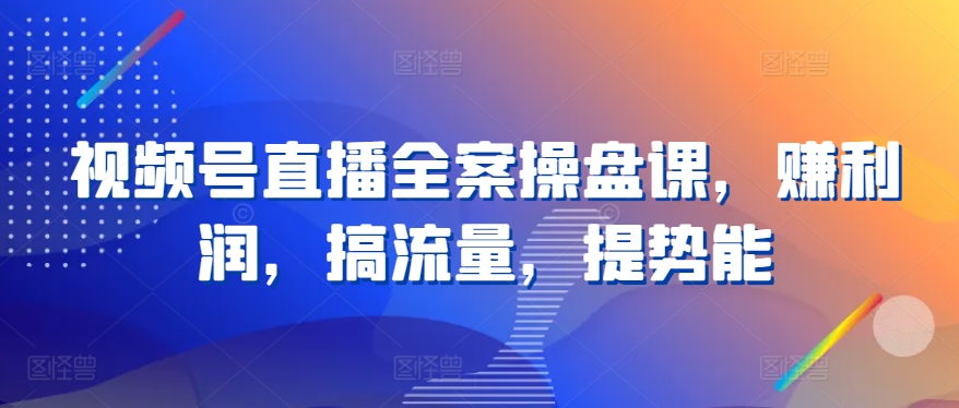 视频号直播全案操盘课，赚利润，搞流量，提势能-喃哩哩