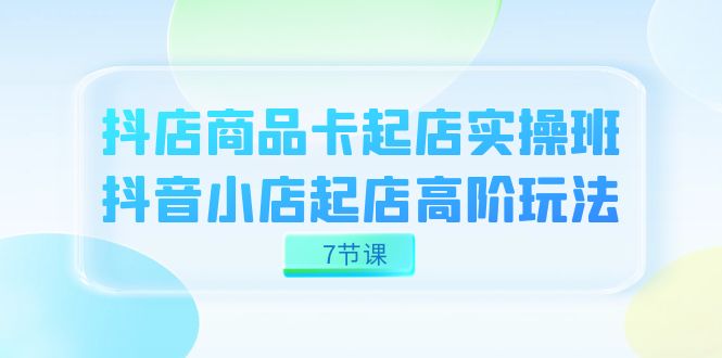 抖店-商品卡起店实战班，抖音小店起店高阶玩法（7节课）-喃哩哩