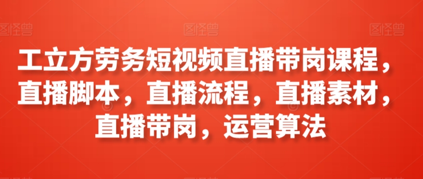 工立方劳务短视频直播带岗课程，直播脚本，直播流程，直播素材，直播带岗，运营算法-喃哩哩
