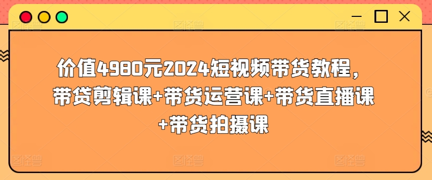 价值4980元2024短视频带货教程，带贷剪辑课+带货运营课+带货直播课+带货拍摄课-喃哩哩