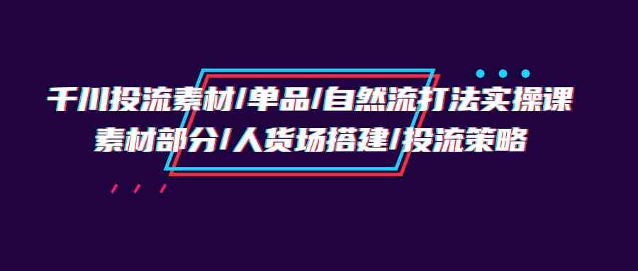 （9908期）千川投流素材/单品/自然流打法实操培训班，素材部分/人货场搭建/投流策略-喃哩哩