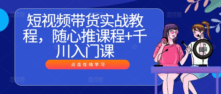 短视频带货实战教程，随心推课程+千川入门课-喃哩哩