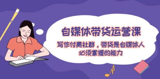 自媒体带货运营课：写作付费社群，带货是自媒体人必须掌握的能力-喃哩哩