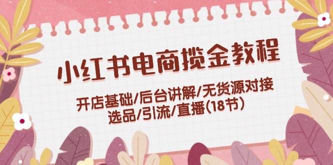 小红书电商揽金教程：开店基础/后台讲解/无货源对接/选品/引流/直播(18节)-喃哩哩